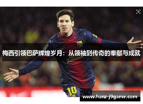 梅西引领巴萨辉煌岁月：从领袖到传奇的奉献与成就