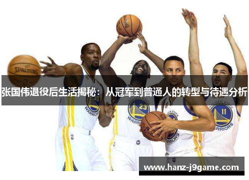 张国伟退役后生活揭秘：从冠军到普通人的转型与待遇分析