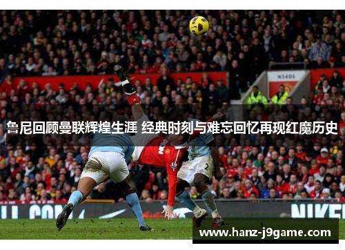 鲁尼回顾曼联辉煌生涯 经典时刻与难忘回忆再现红魔历史 鲁尼回顾曼联辉煌生涯 经典时刻与难忘回忆再现红魔历史